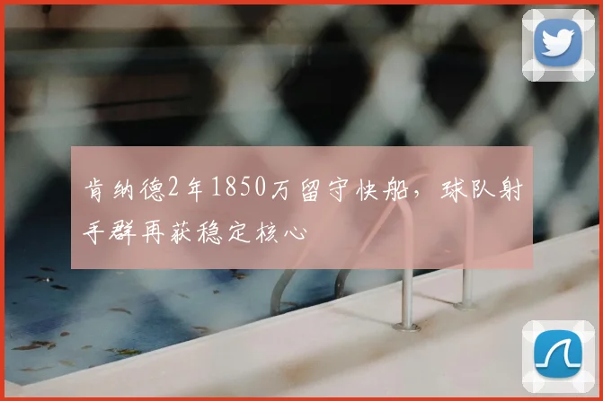 肯纳德2年1850万留守快船,球队射手群再获稳定核心