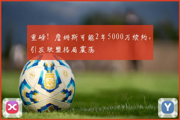 重磅！詹姆斯可能2年5000万续约，引发联盟格局震荡
