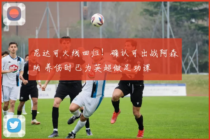 昆达可火线回归！确认可出战阿森纳 养伤时已为英超做足功课