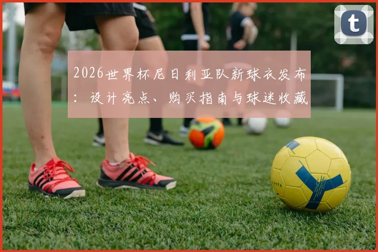 2026世界杯尼日利亚队新球衣发布：设计亮点、购买指南与球迷收藏攻略