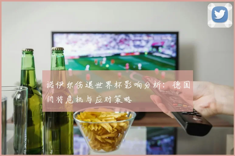 诺伊尔伤退世界杯影响分析:德国门将危机与应对策略