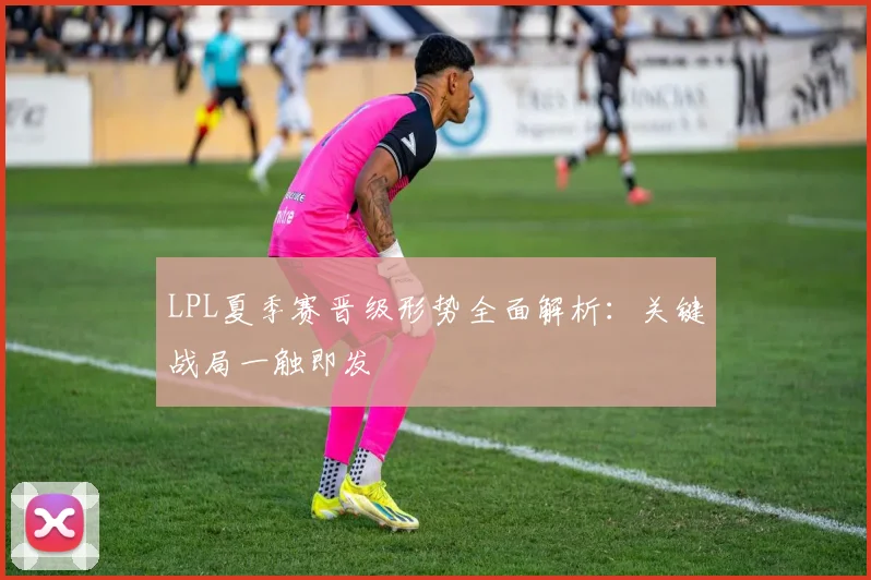 LPL夏季赛晋级形势全面解析：关键战局一触即发