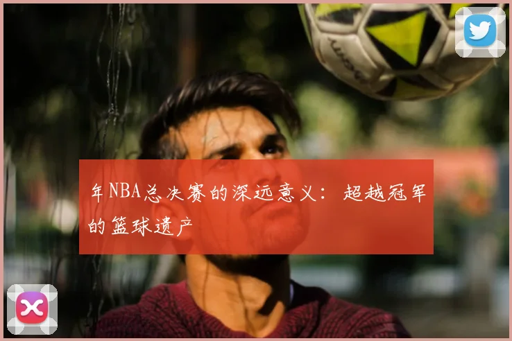 年NBA总决赛的深远意义：超越冠军的篮球遗产