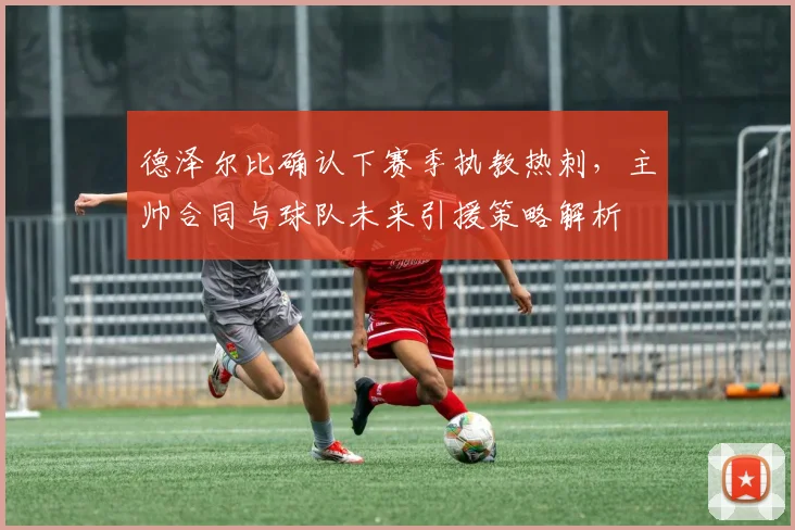 德泽尔比确认下赛季执教热刺，主帅合同与球队未来引援策略解析