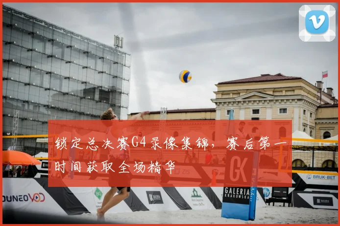 锁定总决赛G4录像集锦，赛后第一时间获取全场精华