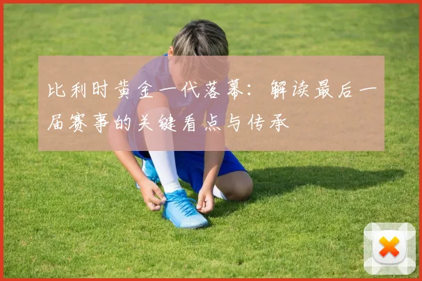 比利时黄金一代落幕：解读最后一届赛事的关键看点与传承