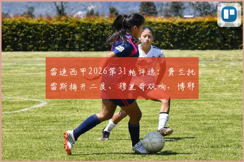 雷速西甲2026第31轮评选：费兰托雷斯梅开二度、穆里奇双响，博耶绝平，谁才是本轮真MVP？