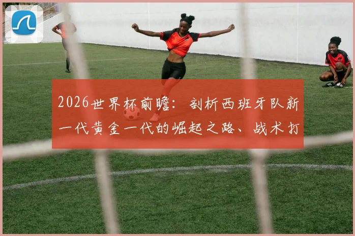 2026世界杯前瞻：剖析西班牙队新一代黄金一代的崛起之路、战术打法与夺冠前景