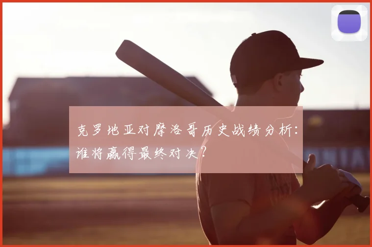 克罗地亚对摩洛哥历史战绩分析：谁将赢得最终对决？