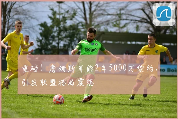 重磅！詹姆斯可能2年5000万续约，引发联盟格局震荡