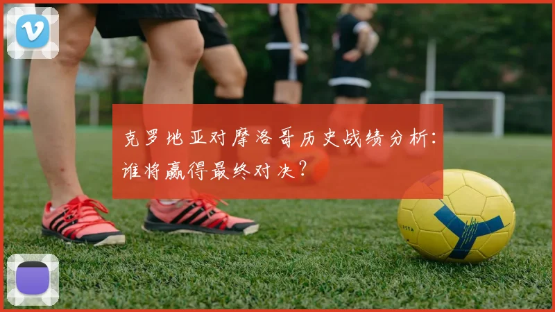 克罗地亚对摩洛哥历史战绩分析:谁将赢得最终对决?