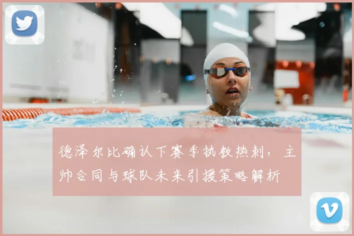 德泽尔比确认下赛季执教热刺，主帅合同与球队未来引援策略解析